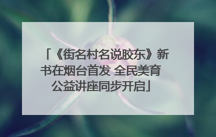 《街名村名说胶东》新书在烟台首发 全民美育公益讲座同步开启