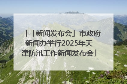 「新闻发布会」市政府新闻办举行2025年天津防汛工作新闻发布会