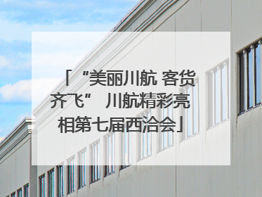 “美丽川航 客货齐飞” 川航精彩亮相第七届西洽会