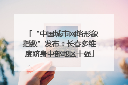 “中国城市网络形象指数”发布：长春多维度跻身中部地区十强