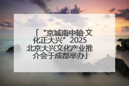 “京城南中轴·文化正大兴”2025北京大兴文化产业推介会于成都举办