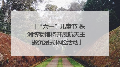 “六一”儿童节 株洲博物馆将开展航天主题沉浸式体验活动