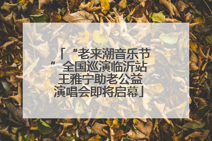 “老来潮音乐节”全国巡演临沂站 王雅宁助老公益演唱会即将启幕
