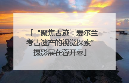 “聚焦古迹：爱尔兰考古遗产的视觉探索”摄影展在蓉开幕