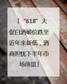 “618”大促白酒破价跌至近年来新低，酒商担忧下半年市场前景