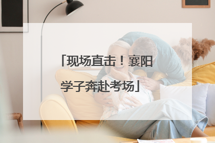现场直击！襄阳学子奔赴考场