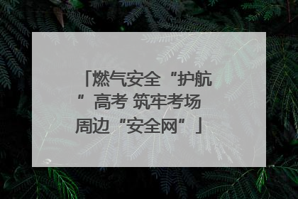燃气安全“护航”高考 筑牢考场周边“安全网”