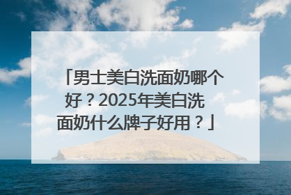 男士美白洗面奶哪个好？2025年美白洗面奶什么牌子好用？