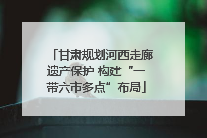 甘肃规划河西走廊遗产保护 构建“一带六市多点”布局