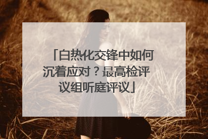白热化交锋中如何沉着应对？最高检评议组听庭评议