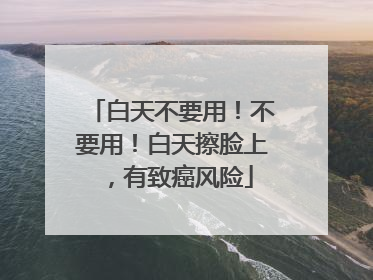 白天不要用！不要用！白天擦脸上，有致癌风险
