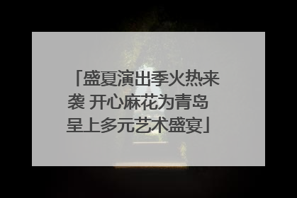 盛夏演出季火热来袭 开心麻花为青岛呈上多元艺术盛宴