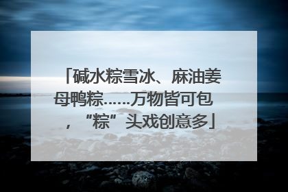 碱水粽雪冰、麻油姜母鸭粽……万物皆可包，“粽”头戏创意多