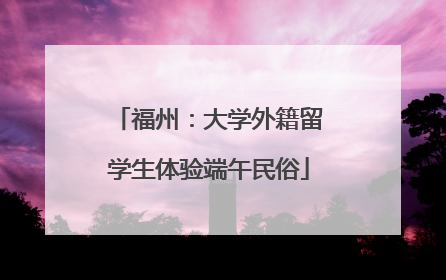 福州：大学外籍留学生体验端午民俗