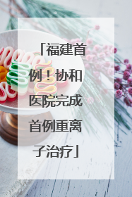 福建首例！协和医院完成首例重离子治疗