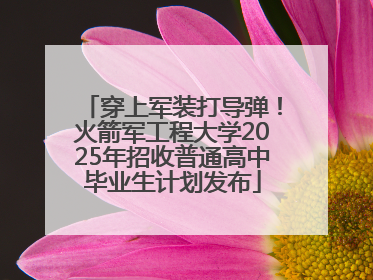 穿上军装打导弹！火箭军工程大学2025年招收普通高中毕业生计划发布