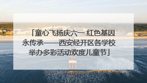 童心飞扬庆六一 红色基因永传承——西安经开区各学校举办多彩活动欢度儿童节