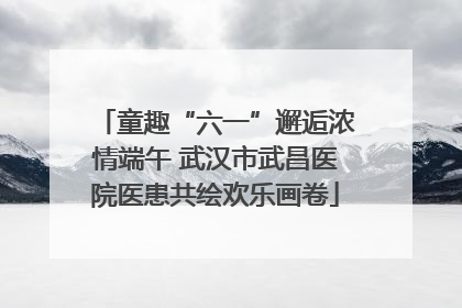童趣“六一”邂逅浓情端午 武汉市武昌医院医患共绘欢乐画卷