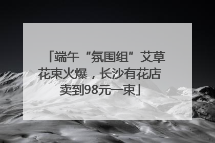 端午“氛围组”艾草花束火爆，长沙有花店卖到98元一束