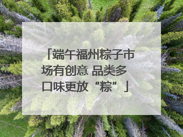 端午福州粽子市场有创意 品类多口味更放“粽”