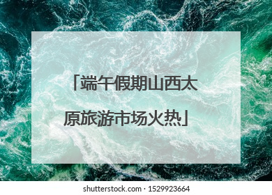 端午假期山西太原旅游市场火热