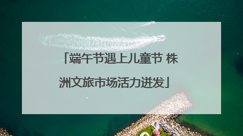 端午节遇上儿童节 株洲文旅市场活力迸发