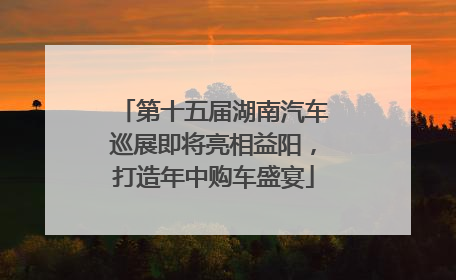 第十五届湖南汽车巡展即将亮相益阳，打造年中购车盛宴