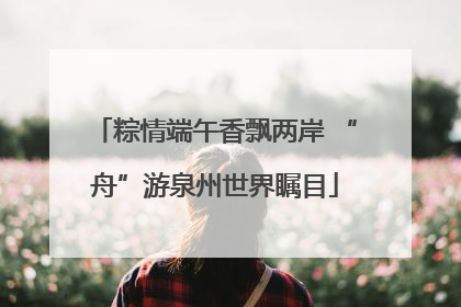 粽情端午香飘两岸 “舟”游泉州世界瞩目