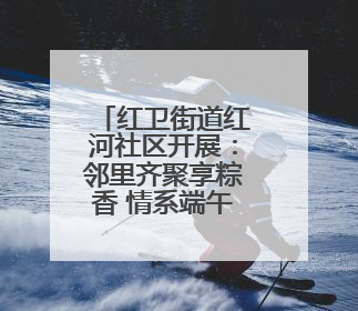 红卫街道红河社区开展：邻里齐聚享粽香 情系端午暖民心