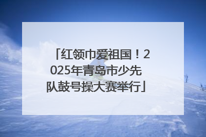 红领巾爱祖国！2025年青岛市少先队鼓号操大赛举行