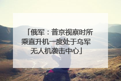 俄军：普京视察时所乘直升机一度处于乌军无人机袭击中心