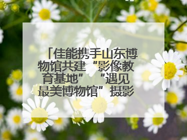 佳能携手山东博物馆共建“影像教育基地” “遇见最美博物馆”摄影大赛同步启幕