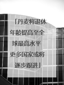 丹麦将退休年龄提高至全球最高水平 更多国家或将逐步跟进