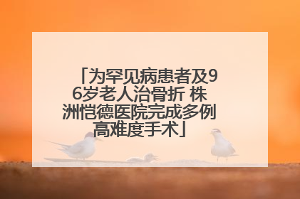 为罕见病患者及96岁老人治骨折 株洲恺德医院完成多例高难度手术