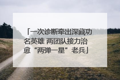 一次诊断牵出深藏功名英雄 两团队接力治愈“两弹一星”老兵