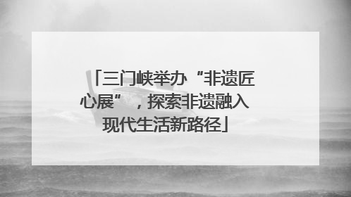 三门峡举办“非遗匠心展”，探索非遗融入现代生活新路径