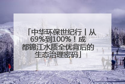 中华环保世纪行丨从69%到100%！成都锦江水质全优背后的生态治理密码