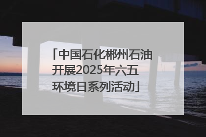 中国石化郴州石油开展2025年六五环境日系列活动