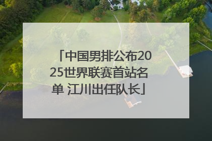 中国男排公布2025世界联赛首站名单 江川出任队长