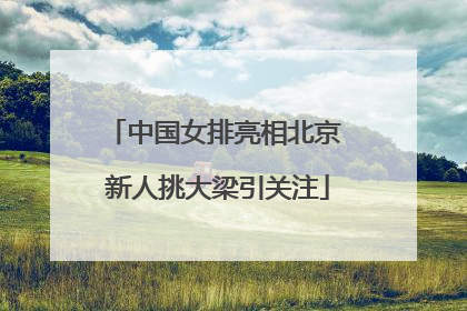 中国女排亮相北京 新人挑大梁引关注