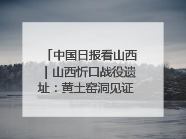 中国日报看山西｜山西忻口战役遗址：黄土窑洞见证全民抗战记忆