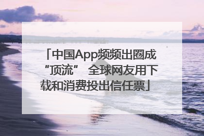 中国App频频出圈成“顶流” 全球网友用下载和消费投出信任票