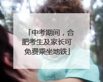 中考期间，合肥考生及家长可免费乘坐地铁