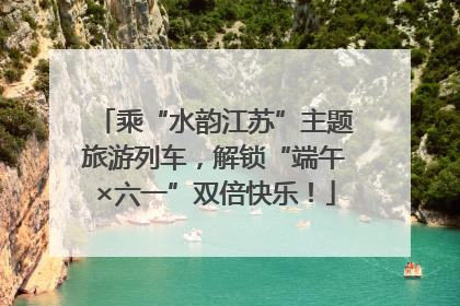 乘“水韵江苏”主题旅游列车，解锁“端午×六一”双倍快乐！