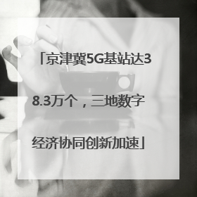 京津冀5G基站达38.3万个，三地数字经济协同创新加速