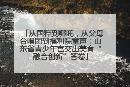 从国粹到哪吒，从父母合唱团到福利院童声：山东省青少年宫交出美育“融合创新”答卷
