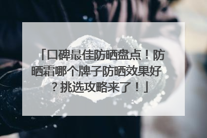 口碑最佳防晒盘点！防晒霜哪个牌子防晒效果好？挑选攻略来了！