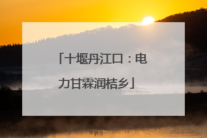 十堰丹江口：电力甘霖润桔乡