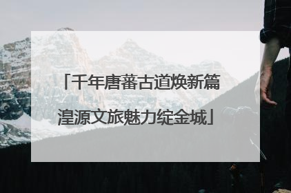 千年唐蕃古道焕新篇 湟源文旅魅力绽金城