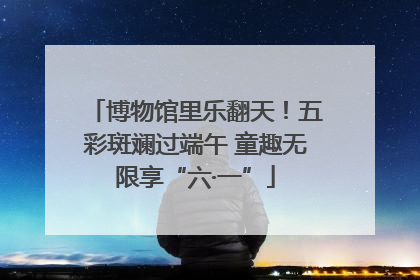 博物馆里乐翻天！五彩斑斓过端午 童趣无限享“六·一”